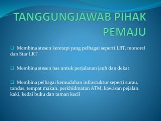  Membina stesen keretapi yang pelbagai seperti LRT, monorel
dan Star LRT
 Membina stesen bas untuk perjalanan jauh dan dekat
 Membina pelbagai kemudahan infrastuktur seperti surau,
tandas, tempat makan, perkhidmatan ATM, kawasan pejalan
kaki, kedai buku dan taman kecil
 