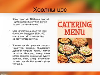 Хоолны цэс
• Хоногт эрэгтэй - 4200 ккал, эмэгтэй
- 3200 ккалаас багагүй илчлэгтэй
хоолны цэсээр үйлчлэнэ.
• Бага илчлэг бүхий хоол унд идэх
бололцоог бүрдүүлж 2900-2500
ккал илчлэгтэй хоолыг цэсэнд
сонголттойгоор оруулна.
• Хоолны цэсийг улирлын онцлогт
тохируулан зохионо. Жишээлбэл:
Дулааны улиралд хонины махны
хэрэглээг багасгах, намар шинэ
ногоог зохистой хэмжээгээр түлхүү
ашиглах, өвөл, хавар витаминлаг
хоолоор цэсийг бүрдүүлэх зэргээр
үйлчилнэ.
 