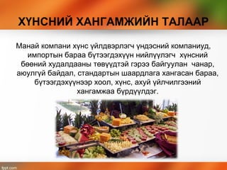 ХҮНСНИЙ ХАНГАМЖИЙН ТАЛААР
Манай компани хүнс үйлдвэрлэгч үндэсний компаниуд,
импортын бараа бүтээгдэхүүн нийлүүлэгч хүнсний
бөөний худалдааны төвүүдтэй гэрээ байгуулан чанар,
аюулгүй байдал, стандартын шаардлага хангасан бараа,
бүтээгдэхүүнээр хоол, хүнс, ахуй үйлчилгээний
хангамжаа бүрдүүлдэг.
 