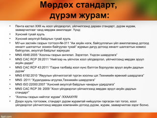 Мөрдөх стандарт,
дүрэм журам:
• Пента кастел ХХК нь хоол үйлдвэрлэл, үйлчилгээнд дараах стандарт, дүрэм журам,
зааварчилгааг чанд мөрдөж ажилладаг. Үүнд:
• Хүнсний тухай хууль
• Хүнсний аюулгүй байдлын тухай хууль
• МУ-ын засгийн газрын тогтоол-№-311 “Аж ахуйн нэгж, байгууллагын үйл ажиллагаанд дотоод
хяналт шалгалтыг зохион байгуулах тухай” журмын дагуу дотоод хяналт шалгалтын комисс
байгуулах, аюулгүй байдлыг хариуцах
• MNS 4946:2005 “Хоолны газрын ангилал. Зэрэглэл. Үндсэн шаардлага”
• MNS САС RCP 39:2011 “Нийтээр нь үйлчлэх хоол үйлдвэрлэл, үйлчилгээнд мөрдөх эрүүл
ахуйн дадал”
• MNS САС RCP 43:2011 “Гадна талбайд хоол хүнс бэлтгэх борлуулах эрүүл ахуйн дадлын
дүрэм”
• MNS 6192:2010 “Явуулын үйлчилгээтэй түргэн хоолны цэг.Техникийн ерөнхий шаардлага”
• MNS :2011 “Худалдааны агуулах,Техникийн шаардлага”
• MNS ISO 22000:2007 “Хүнсний аюулгүй байдлын чанарын удирдлага”
• MNS САС RCP 39: 2009 “Хоол үйлдвэрлэл үйлчилгээнд мөрдөх эрүүл ахуйн дадлын
стандарт”
• “Хоолны газрын нийтлэг журам” /ХХААХҮЯ/
• Дээрх хууль тогтоомж, стандарт дүрэм журамтай нийцүүлэн гаргасан гал тогоо, хоол
үйлдвэрлэл үйлчилгээнд мөрдөх компанийн дотоод дүрэм, журам, зааварчилгаа зэрэг болно.
 