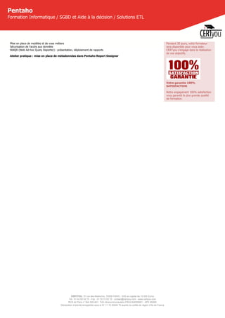 CERTYOU, 37 rue des Mathurins, 75008 PARIS - SAS au capital de 10 000 Euros
Tél : 01 42 93 52 72 - Fax : 01 70 72 02 72 - contact@certyou.com - www.certyou.com
RCS de Paris n° 804 509 461- TVA intracommunautaire FR03 804509461 - APE 8559A
Déclaration d’activité enregistrée sous le N° 11 75 52524 75 auprès du préfet de région d’Ile-de-France
Pentaho
Formation Informatique / SGBD et Aide à la décision / Solutions ETL
Mise en place de modèles et de vues métiers
Sécurisation de l'accès aux données
WAQR (Web Ad-hoc Query Reporter) : présentation, déploiement de rapports
Atelier pratique : mise en place de métadonnées dans Pentaho Report Designer
Pendant 30 jours, votre formateur
sera disponible pour vous aider.
CERTyou s'engage dans la réalisation
de vos objectifs.
Votre garantie 100%
SATISFACTION
Notre engagement 100% satisfaction
vous garantit la plus grande qualité
de formation.
 
