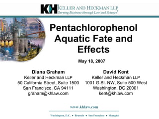 Pentachlorophenol Aquatic Fate and Effects David Kent Keller and Heckman  LLP 1001 G St. NW, Suite 500 West Washington, DC 20001 [email_address] www.khlaw.com Washington, D.C.  ●  Brussels  ●  San Francisco  ●  Shanghai May 18, 2007 Diana Graham Keller and Heckman  LLP 50 California Street, Suite 1500 San Francisco, CA 94111 [email_address] 