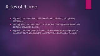 Rules of thumb
 Highest curvature point and the thinnest point on pachymetry
coincides.
 The highest curvature point coincides with the highest anterior and
posterior elevation points.
 Highest curvature point, thinnest point and anterior and posterior
elevation point all coincides to confirm the diagnosis of ectasia.
 