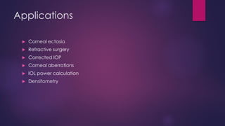 Applications
 Corneal ectasia
 Refractive surgery
 Corrected IOP
 Corneal aberrations
 IOL power calculation
 Densitometry
 
