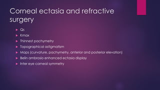 Corneal ectasia and refractive
surgery
 Qs
 Kmax
 Thinnest pachymetry
 Topographical astigmatism
 Maps (curvature, pachymetry, anterior and posterior elevation)
 Belin ambrosio enhanced ectasia display
 Inter eye corneal symmetry
 