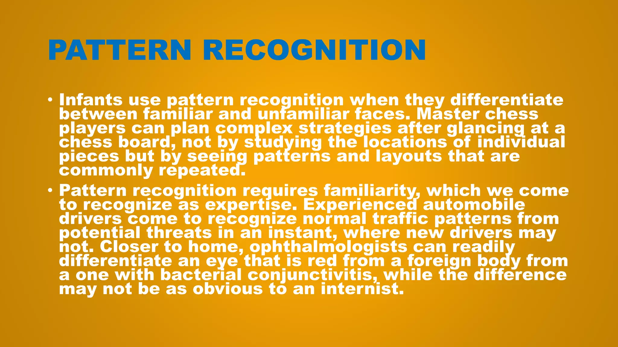 PATTERN RECOGNITION
• Infants use pattern recognition when they differentiate
between familiar and unfamiliar faces. Master chess
players can plan complex strategies after glancing at a
chess board, not by studying the locations of individual
pieces but by seeing patterns and layouts that are
commonly repeated.
• Pattern recognition requires familiarity, which we come
to recognize as expertise. Experienced automobile
drivers come to recognize normal traffic patterns from
potential threats in an instant, where new drivers may
not. Closer to home, ophthalmologists can readily
differentiate an eye that is red from a foreign body from
a one with bacterial conjunctivitis, while the difference
may not be as obvious to an internist.
 