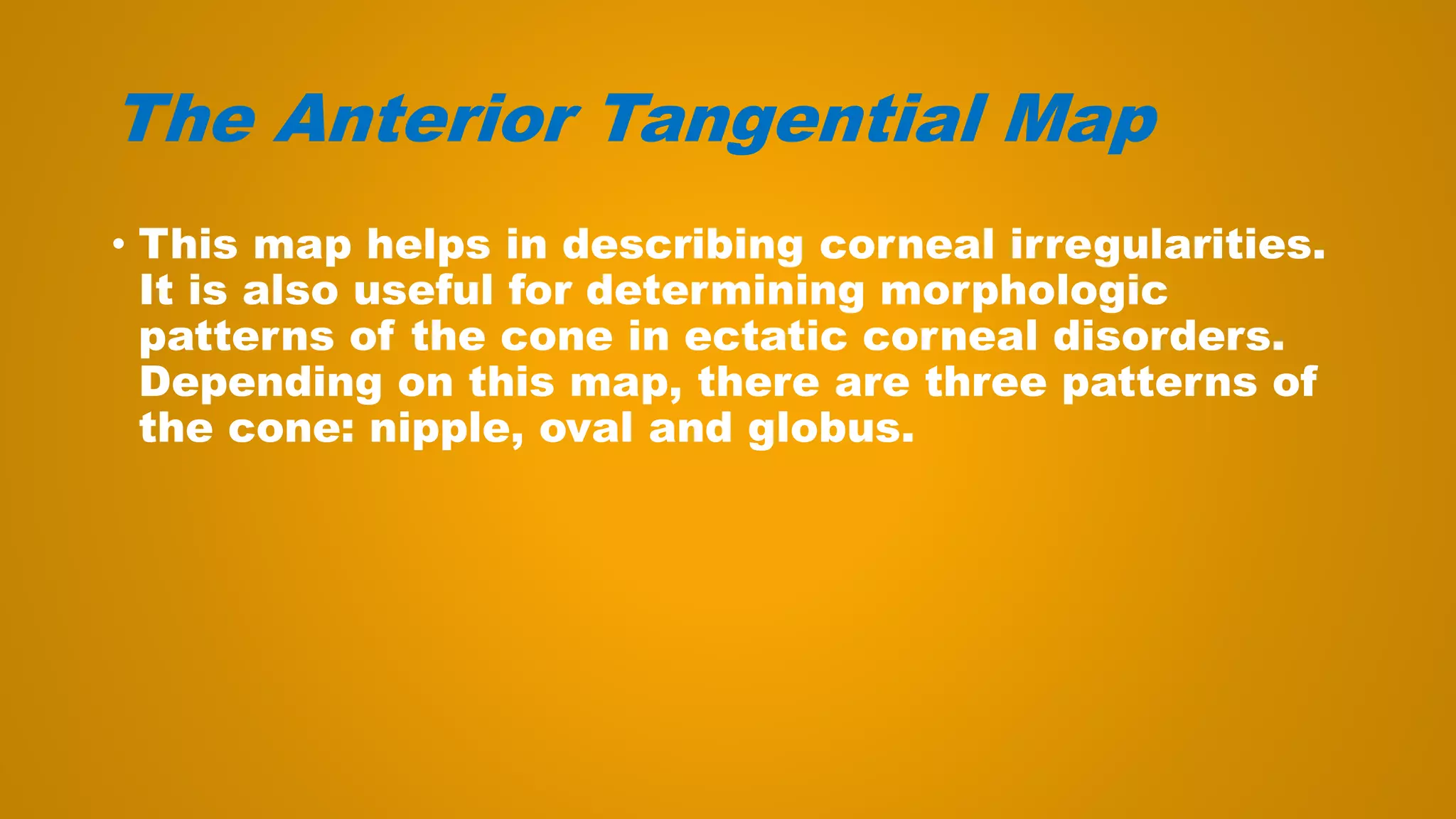 The Anterior Tangential Map
• This map helps in describing corneal irregularities.
It is also useful for determining morphologic
patterns of the cone in ectatic corneal disorders.
Depending on this map, there are three patterns of
the cone: nipple, oval and globus.
 