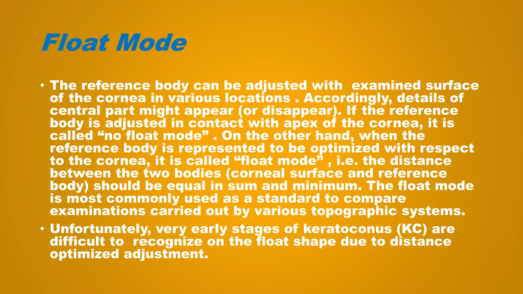 Float Mode
• The reference body can be adjusted with examined surface
of the cornea in various locations . Accordingly, details of
central part might appear (or disappear). If the reference
body is adjusted in contact with apex of the cornea, it is
called “no float mode” . On the other hand, when the
reference body is represented to be optimized with respect
to the cornea, it is called “float mode” , i.e. the distance
between the two bodies (corneal surface and reference
body) should be equal in sum and minimum. The float mode
is most commonly used as a standard to compare
examinations carried out by various topographic systems.
• Unfortunately, very early stages of keratoconus (KC) are
difficult to recognize on the float shape due to distance
optimized adjustment.
 