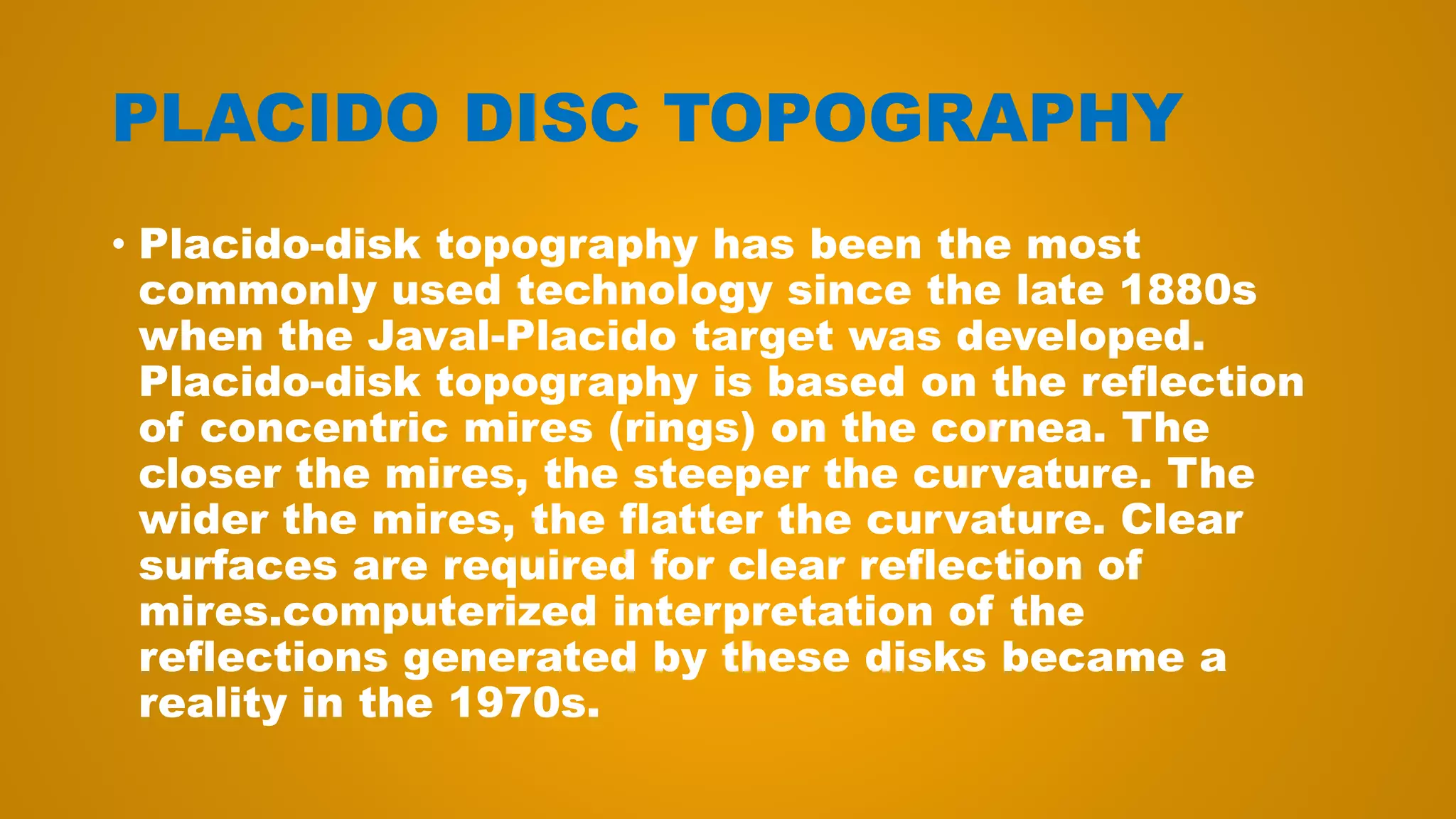 PLACIDO DISC TOPOGRAPHY
• Placido-disk topography has been the most
commonly used technology since the late 1880s
when the Javal-Placido target was developed.
Placido-disk topography is based on the reflection
of concentric mires (rings) on the cornea. The
closer the mires, the steeper the curvature. The
wider the mires, the flatter the curvature. Clear
surfaces are required for clear reflection of
mires.computerized interpretation of the
reflections generated by these disks became a
reality in the 1970s.
 
