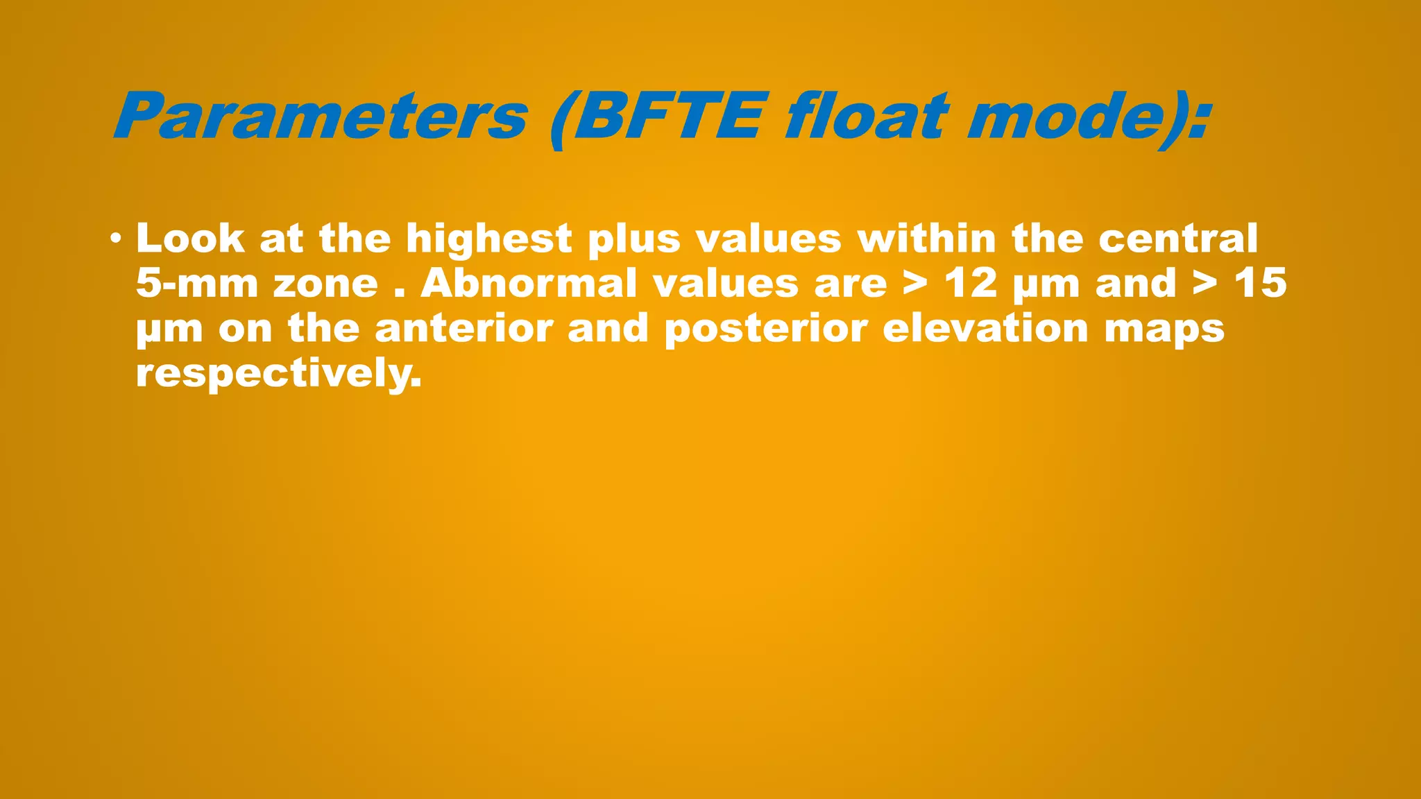 Parameters (BFTE float mode):
• Look at the highest plus values within the central
5-mm zone . Abnormal values are > 12 μm and > 15
μm on the anterior and posterior elevation maps
respectively.
 