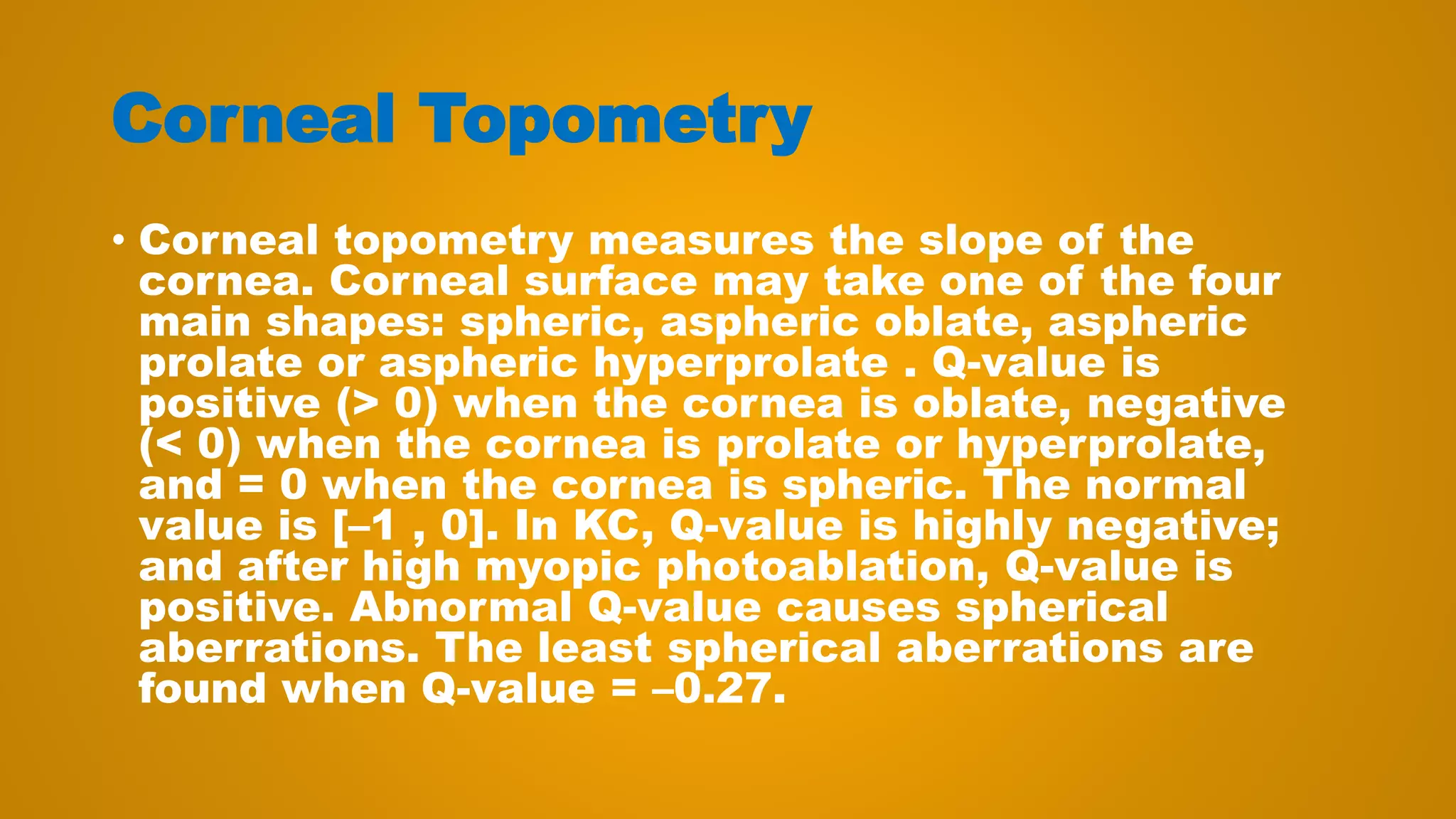 Corneal Topometry
• Corneal topometry measures the slope of the
cornea. Corneal surface may take one of the four
main shapes: spheric, aspheric oblate, aspheric
prolate or aspheric hyperprolate . Q-value is
positive (> 0) when the cornea is oblate, negative
(< 0) when the cornea is prolate or hyperprolate,
and = 0 when the cornea is spheric. The normal
value is [–1 , 0]. In KC, Q-value is highly negative;
and after high myopic photoablation, Q-value is
positive. Abnormal Q-value causes spherical
aberrations. The least spherical aberrations are
found when Q-value = –0.27.
 
