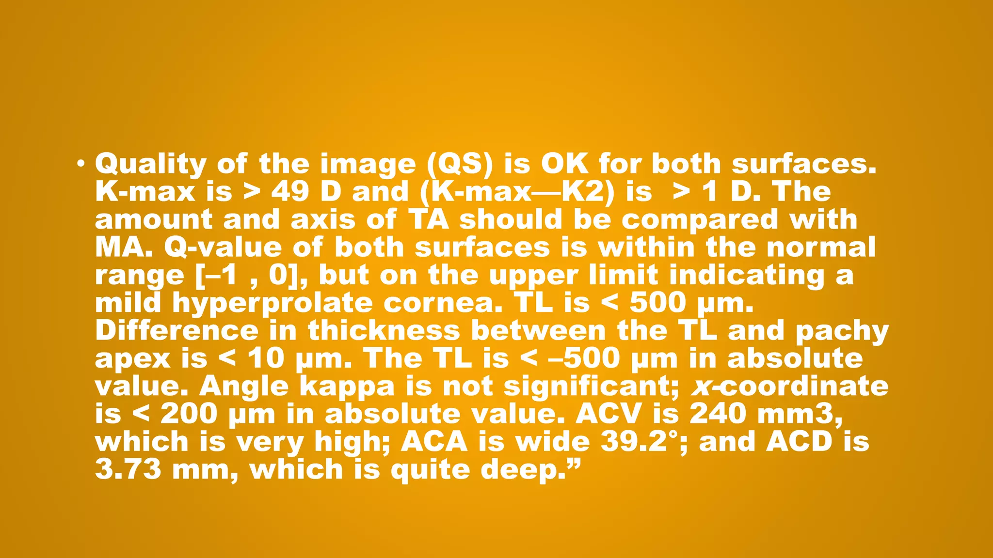 • Quality of the image (QS) is OK for both surfaces.
K-max is > 49 D and (K-max—K2) is > 1 D. The
amount and axis of TA should be compared with
MA. Q-value of both surfaces is within the normal
range [–1 , 0], but on the upper limit indicating a
mild hyperprolate cornea. TL is < 500 μm.
Difference in thickness between the TL and pachy
apex is < 10 μm. The TL is < –500 μm in absolute
value. Angle kappa is not significant; x-coordinate
is < 200 μm in absolute value. ACV is 240 mm3,
which is very high; ACA is wide 39.2°; and ACD is
3.73 mm, which is quite deep.”
 