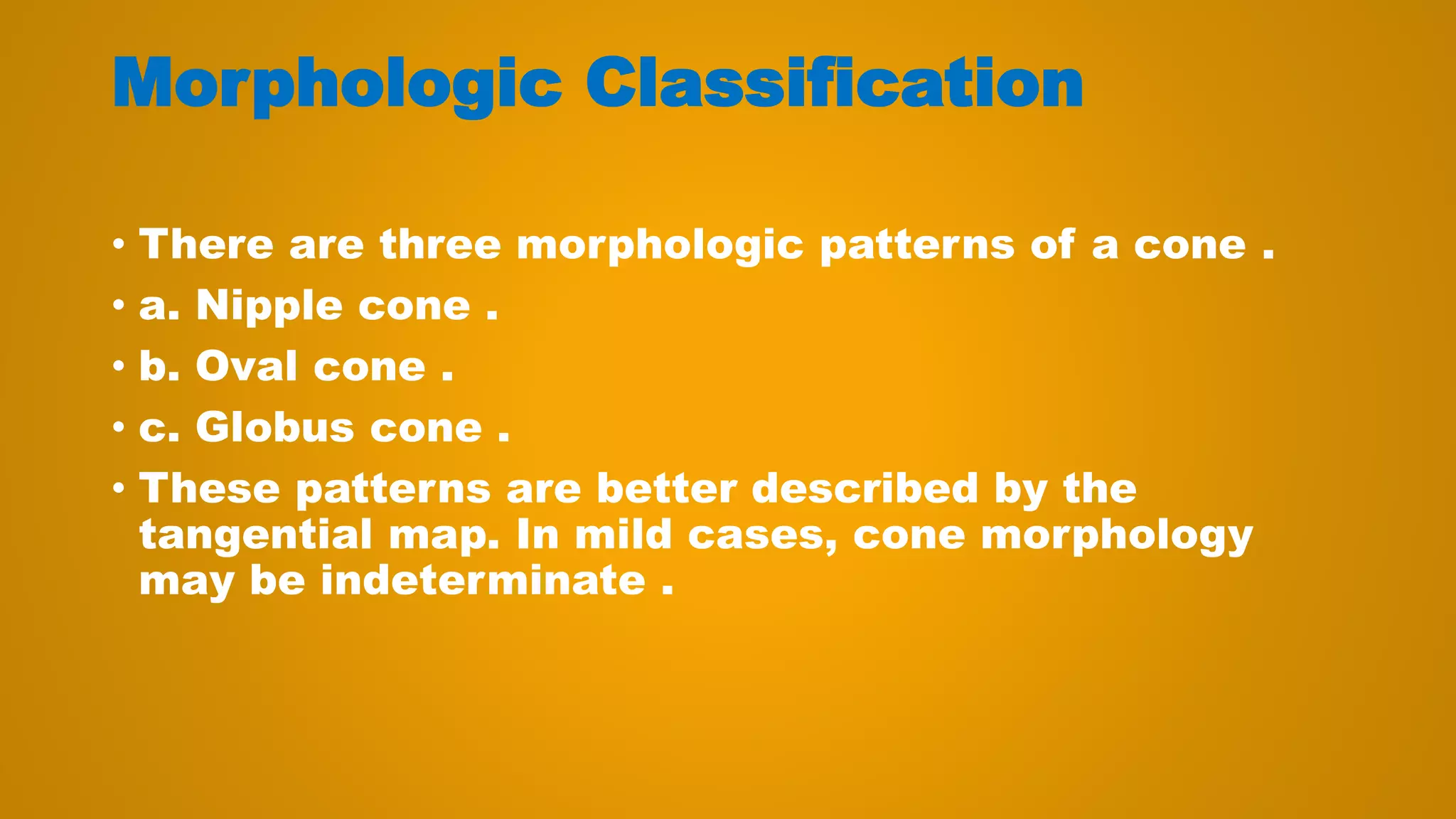Morphologic Classification
• There are three morphologic patterns of a cone .
• a. Nipple cone .
• b. Oval cone .
• c. Globus cone .
• These patterns are better described by the
tangential map. In mild cases, cone morphology
may be indeterminate .
 