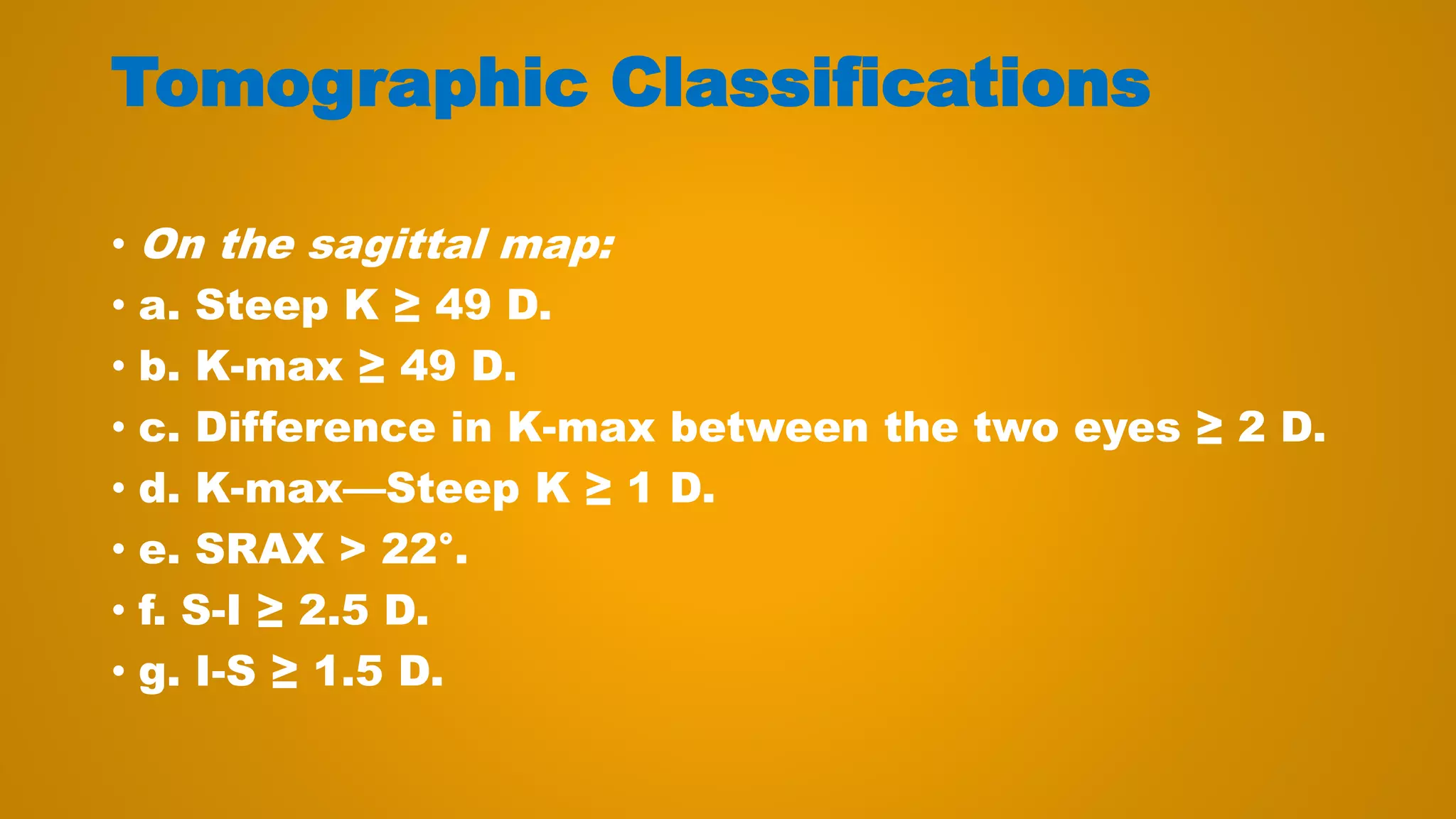Tomographic Classifications
• On the sagittal map:
• a. Steep K ≥ 49 D.
• b. K-max ≥ 49 D.
• c. Difference in K-max between the two eyes ≥ 2 D.
• d. K-max—Steep K ≥ 1 D.
• e. SRAX > 22°.
• f. S-I ≥ 2.5 D.
• g. I-S ≥ 1.5 D.
 