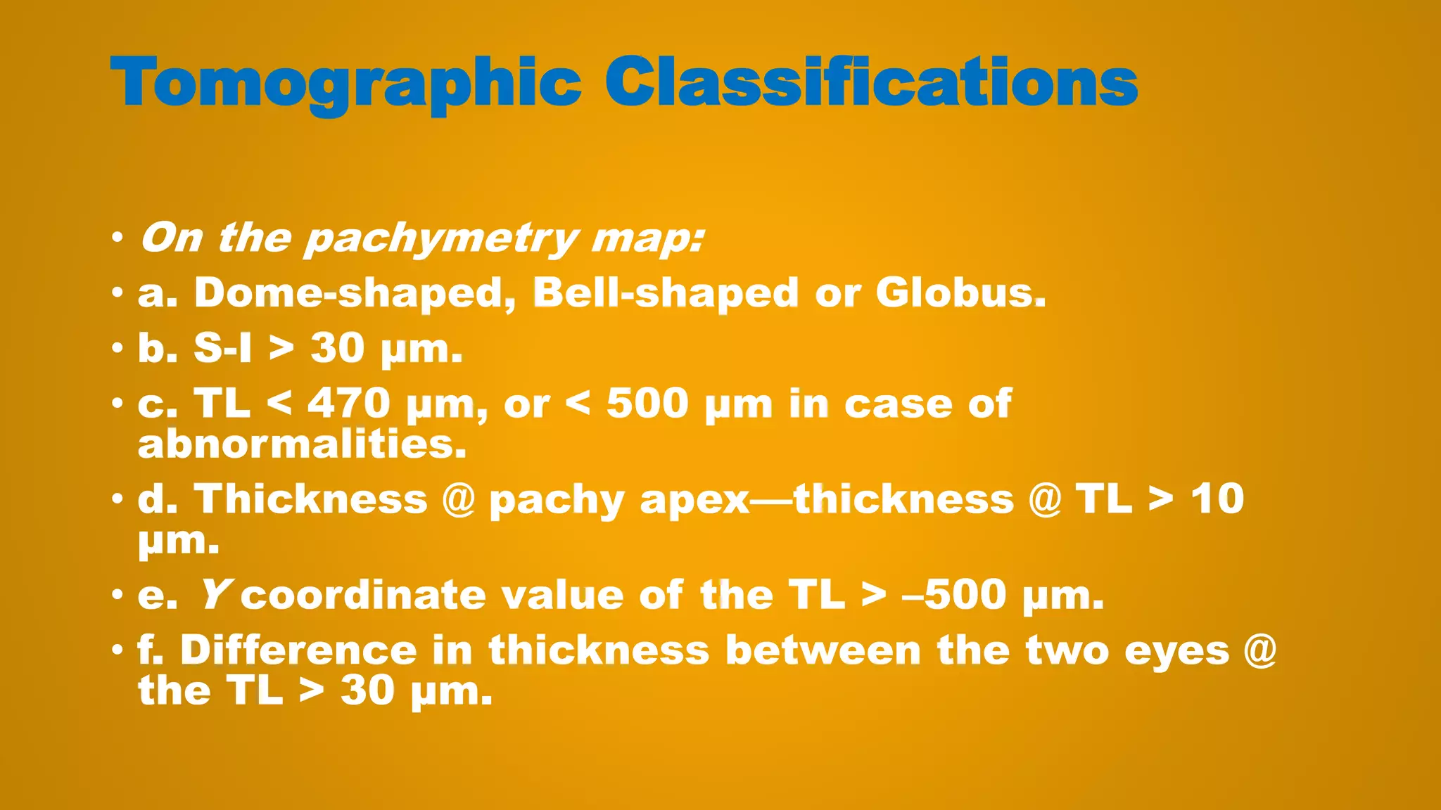 Tomographic Classifications
• On the pachymetry map:
• a. Dome-shaped, Bell-shaped or Globus.
• b. S-I > 30 μm.
• c. TL < 470 μm, or < 500 μm in case of
abnormalities.
• d. Thickness @ pachy apex—thickness @ TL > 10
μm.
• e. Y coordinate value of the TL > –500 μm.
• f. Difference in thickness between the two eyes @
the TL > 30 μm.
 
