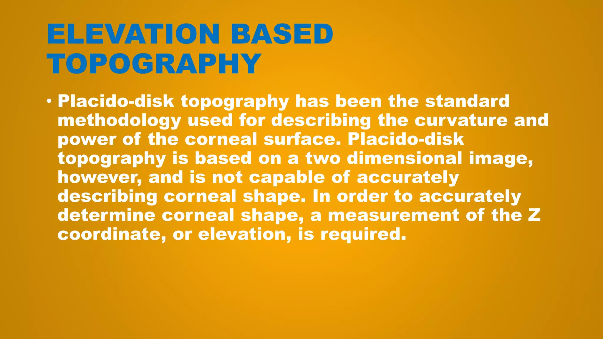 ELEVATION BASED
TOPOGRAPHY
• Placido-disk topography has been the standard
methodology used for describing the curvature and
power of the corneal surface. Placido-disk
topography is based on a two dimensional image,
however, and is not capable of accurately
describing corneal shape. In order to accurately
determine corneal shape, a measurement of the Z
coordinate, or elevation, is required.
 