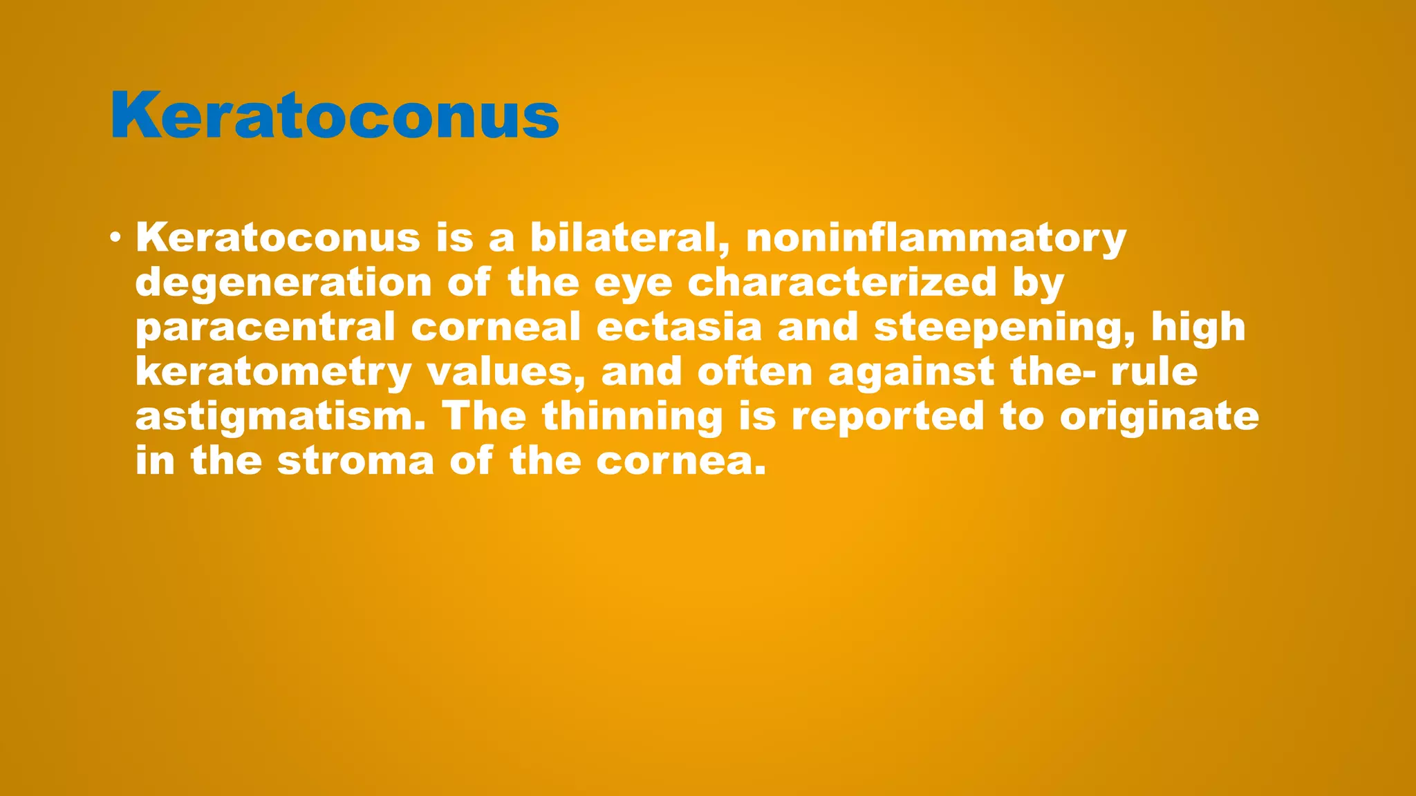Keratoconus
• Keratoconus is a bilateral, noninflammatory
degeneration of the eye characterized by
paracentral corneal ectasia and steepening, high
keratometry values, and often against the- rule
astigmatism. The thinning is reported to originate
in the stroma of the cornea.
 