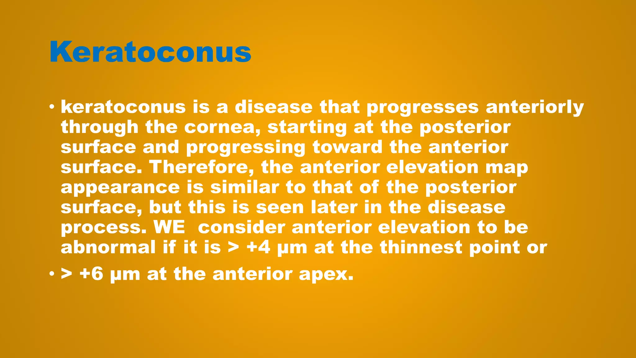 Keratoconus
• keratoconus is a disease that progresses anteriorly
through the cornea, starting at the posterior
surface and progressing toward the anterior
surface. Therefore, the anterior elevation map
appearance is similar to that of the posterior
surface, but this is seen later in the disease
process. WE consider anterior elevation to be
abnormal if it is > +4 μm at the thinnest point or
• > +6 μm at the anterior apex.
 