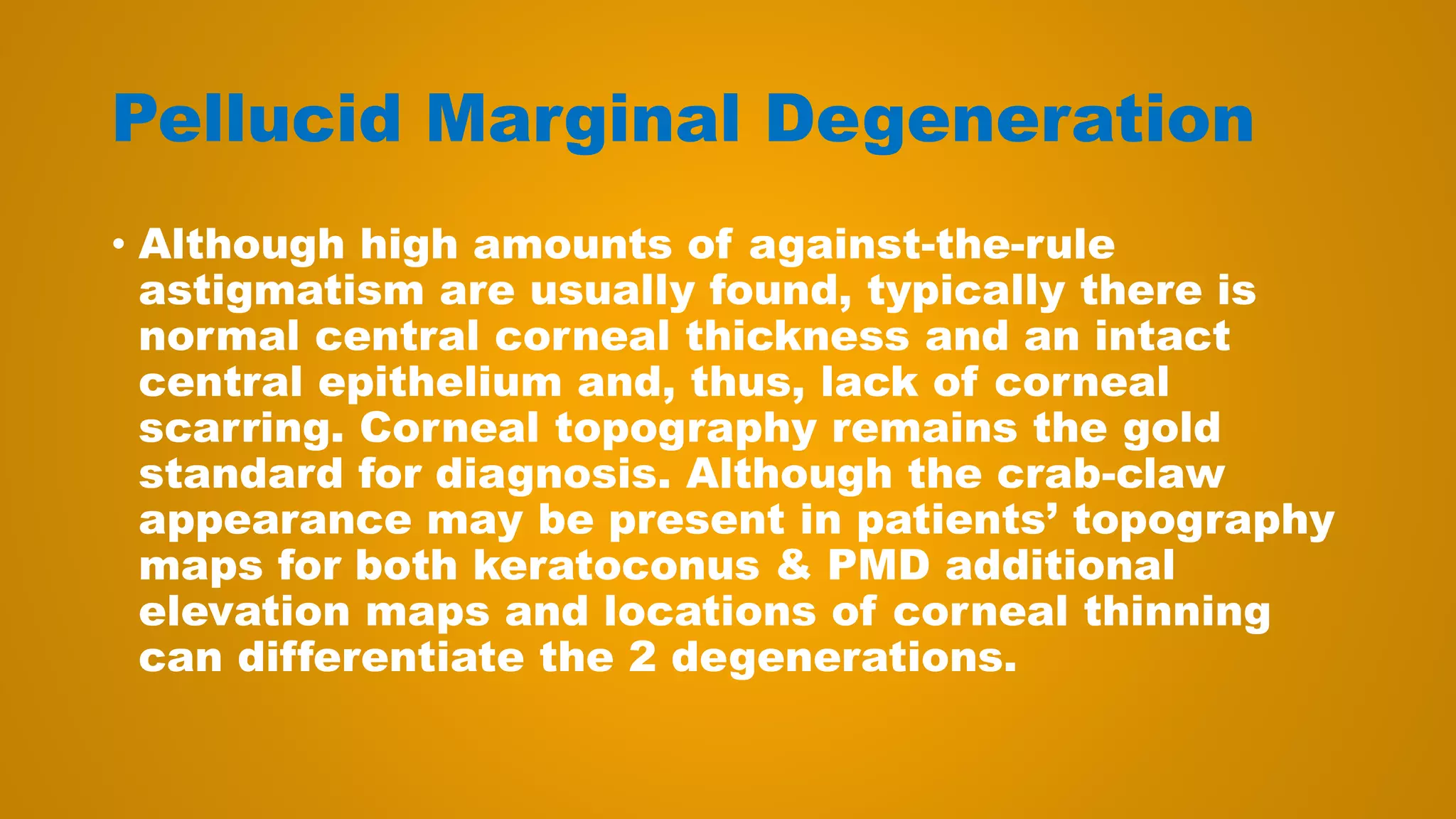 Pellucid Marginal Degeneration
• Although high amounts of against-the-rule
astigmatism are usually found, typically there is
normal central corneal thickness and an intact
central epithelium and, thus, lack of corneal
scarring. Corneal topography remains the gold
standard for diagnosis. Although the crab-claw
appearance may be present in patients’ topography
maps for both keratoconus & PMD additional
elevation maps and locations of corneal thinning
can differentiate the 2 degenerations.
 