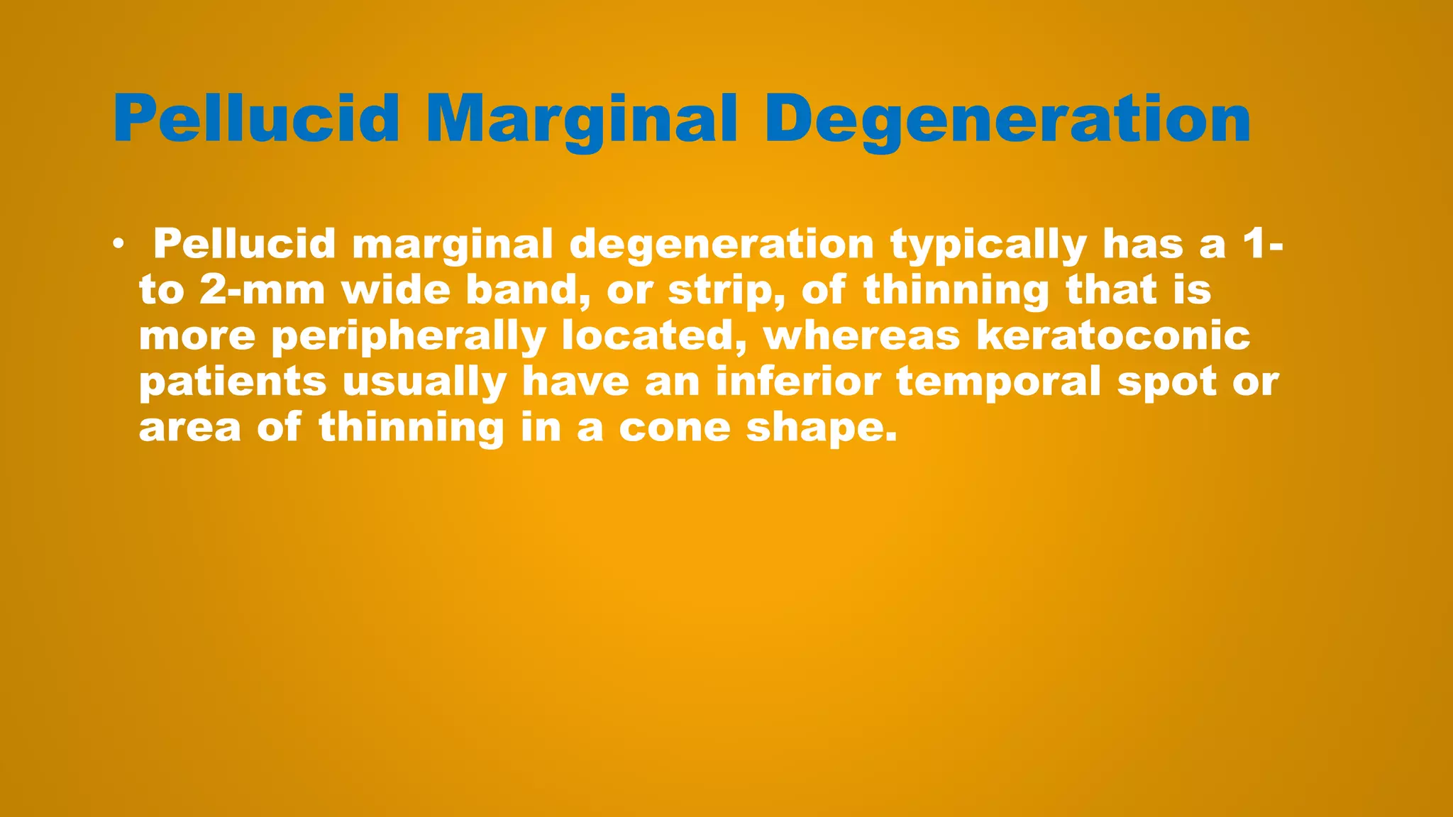 Pellucid Marginal Degeneration
• Pellucid marginal degeneration typically has a 1-
to 2-mm wide band, or strip, of thinning that is
more peripherally located, whereas keratoconic
patients usually have an inferior temporal spot or
area of thinning in a cone shape.
 