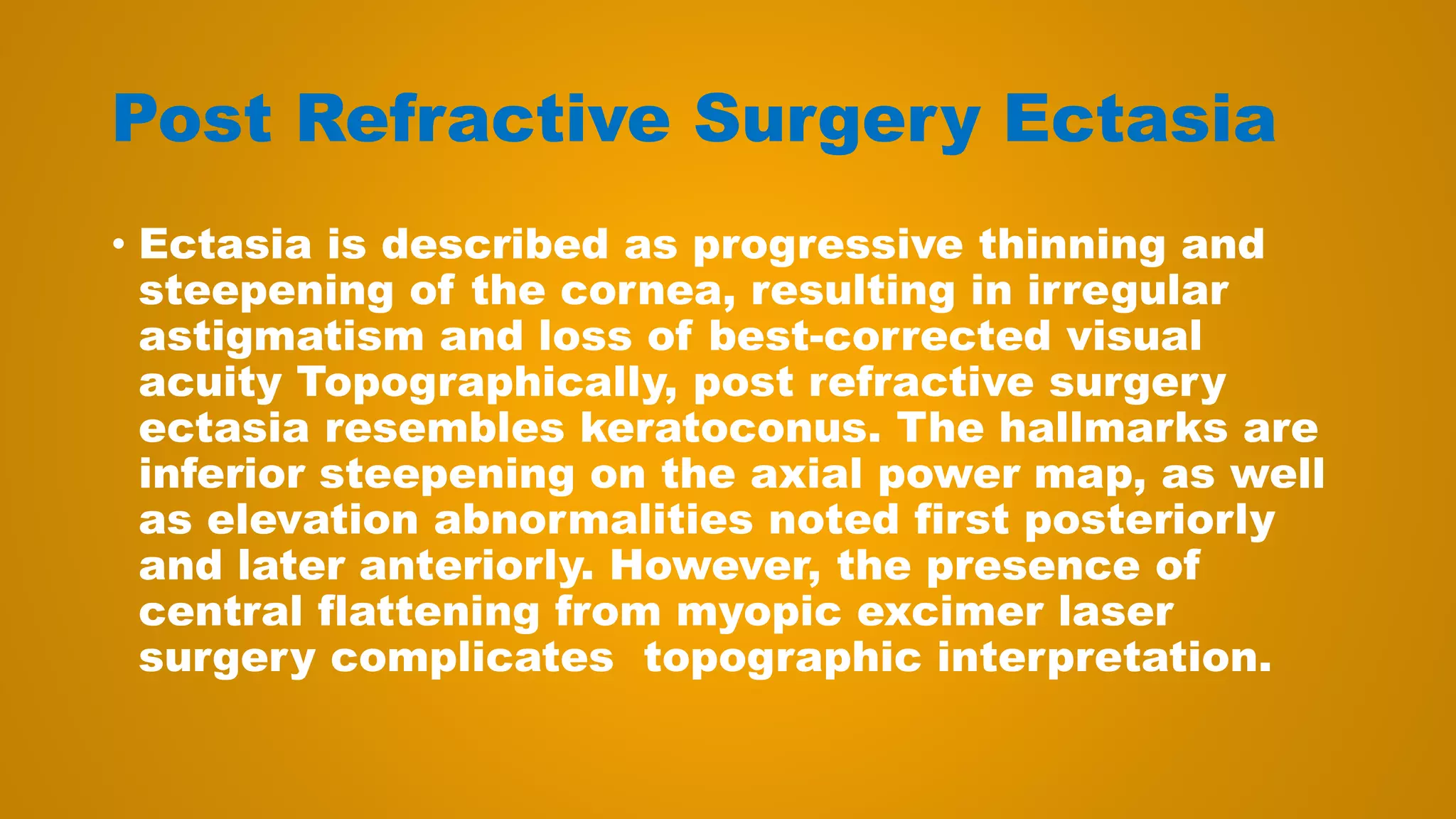 Post Refractive Surgery Ectasia
• Ectasia is described as progressive thinning and
steepening of the cornea, resulting in irregular
astigmatism and loss of best-corrected visual
acuity Topographically, post refractive surgery
ectasia resembles keratoconus. The hallmarks are
inferior steepening on the axial power map, as well
as elevation abnormalities noted first posteriorly
and later anteriorly. However, the presence of
central flattening from myopic excimer laser
surgery complicates topographic interpretation.
 