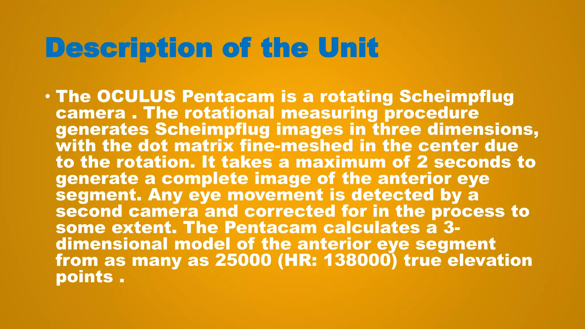 Description of the Unit
• The OCULUS Pentacam is a rotating Scheimpflug
camera . The rotational measuring procedure
generates Scheimpflug images in three dimensions,
with the dot matrix fine-meshed in the center due
to the rotation. It takes a maximum of 2 seconds to
generate a complete image of the anterior eye
segment. Any eye movement is detected by a
second camera and corrected for in the process to
some extent. The Pentacam calculates a 3-
dimensional model of the anterior eye segment
from as many as 25000 (HR: 138000) true elevation
points .
 