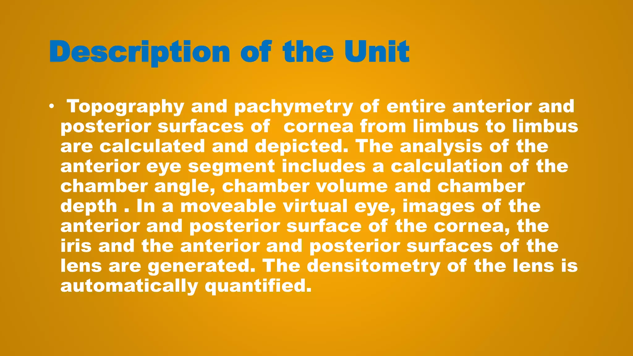 Description of the Unit
• Topography and pachymetry of entire anterior and
posterior surfaces of cornea from limbus to limbus
are calculated and depicted. The analysis of the
anterior eye segment includes a calculation of the
chamber angle, chamber volume and chamber
depth . In a moveable virtual eye, images of the
anterior and posterior surface of the cornea, the
iris and the anterior and posterior surfaces of the
lens are generated. The densitometry of the lens is
automatically quantified.
 