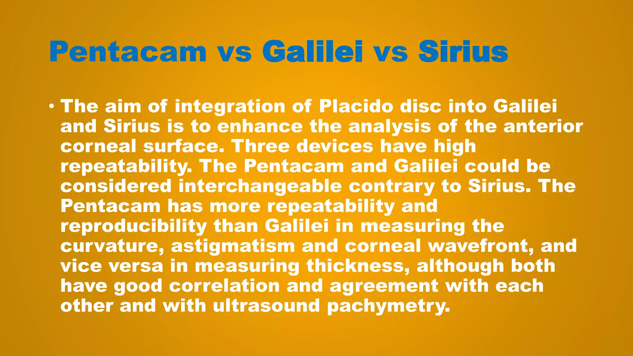 Pentacam vs Galilei vs Sirius
• The aim of integration of Placido disc into Galilei
and Sirius is to enhance the analysis of the anterior
corneal surface. Three devices have high
repeatability. The Pentacam and Galilei could be
considered interchangeable contrary to Sirius. The
Pentacam has more repeatability and
reproducibility than Galilei in measuring the
curvature, astigmatism and corneal wavefront, and
vice versa in measuring thickness, although both
have good correlation and agreement with each
other and with ultrasound pachymetry.
 