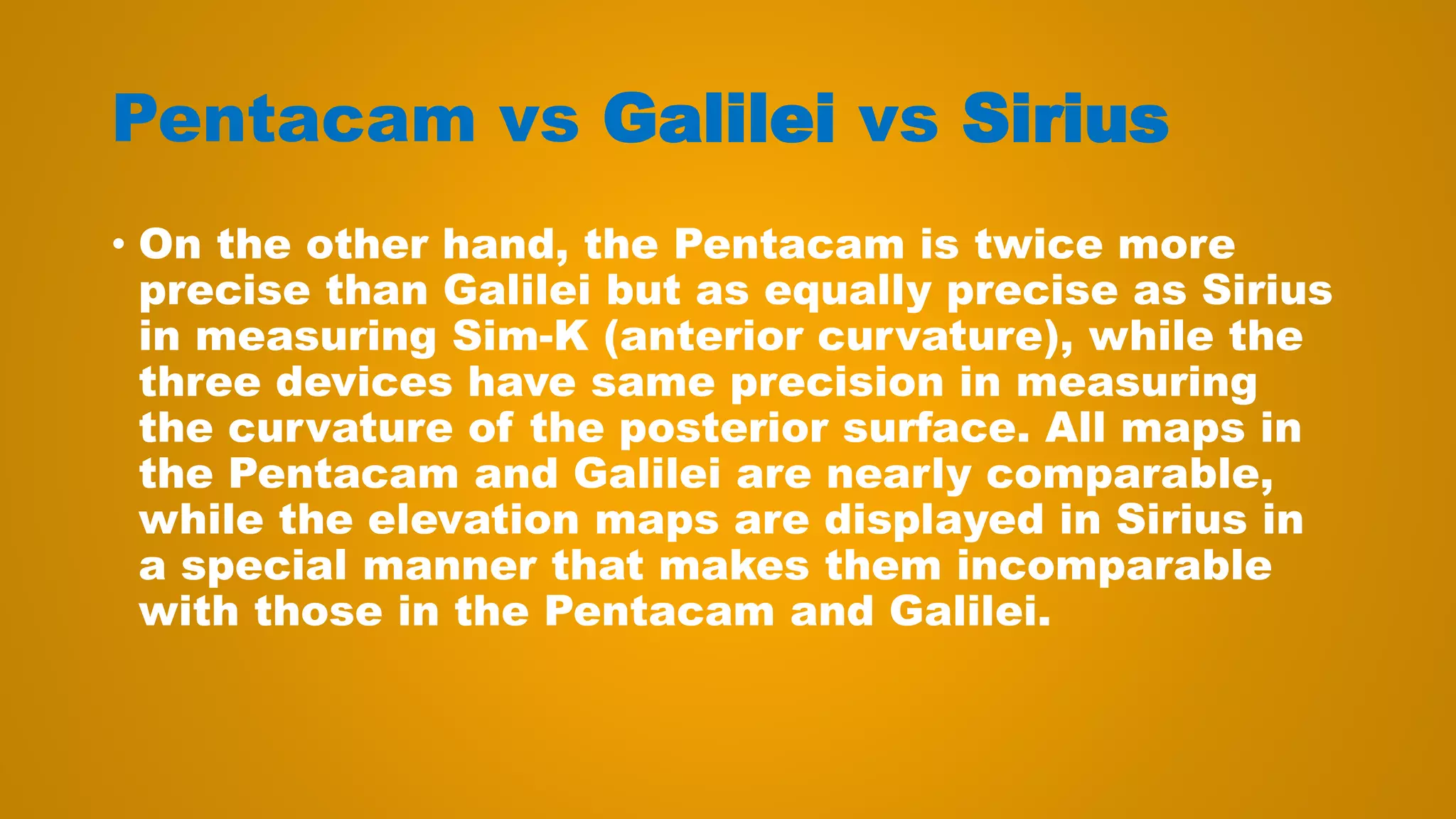 Pentacam vs Galilei vs Sirius
• On the other hand, the Pentacam is twice more
precise than Galilei but as equally precise as Sirius
in measuring Sim-K (anterior curvature), while the
three devices have same precision in measuring
the curvature of the posterior surface. All maps in
the Pentacam and Galilei are nearly comparable,
while the elevation maps are displayed in Sirius in
a special manner that makes them incomparable
with those in the Pentacam and Galilei.
 