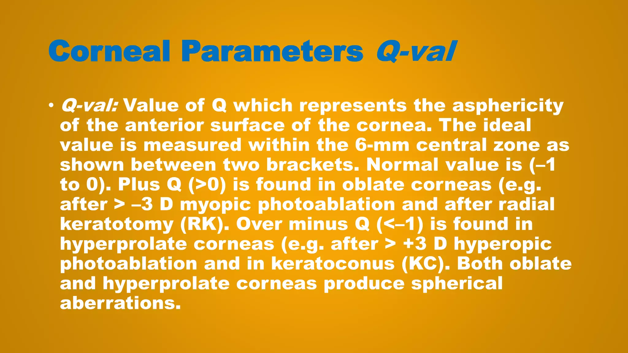 Corneal Parameters Q-val
• Q-val: Value of Q which represents the asphericity
of the anterior surface of the cornea. The ideal
value is measured within the 6-mm central zone as
shown between two brackets. Normal value is (–1
to 0). Plus Q (>0) is found in oblate corneas (e.g.
after > –3 D myopic photoablation and after radial
keratotomy (RK). Over minus Q (<–1) is found in
hyperprolate corneas (e.g. after > +3 D hyperopic
photoablation and in keratoconus (KC). Both oblate
and hyperprolate corneas produce spherical
aberrations.
 