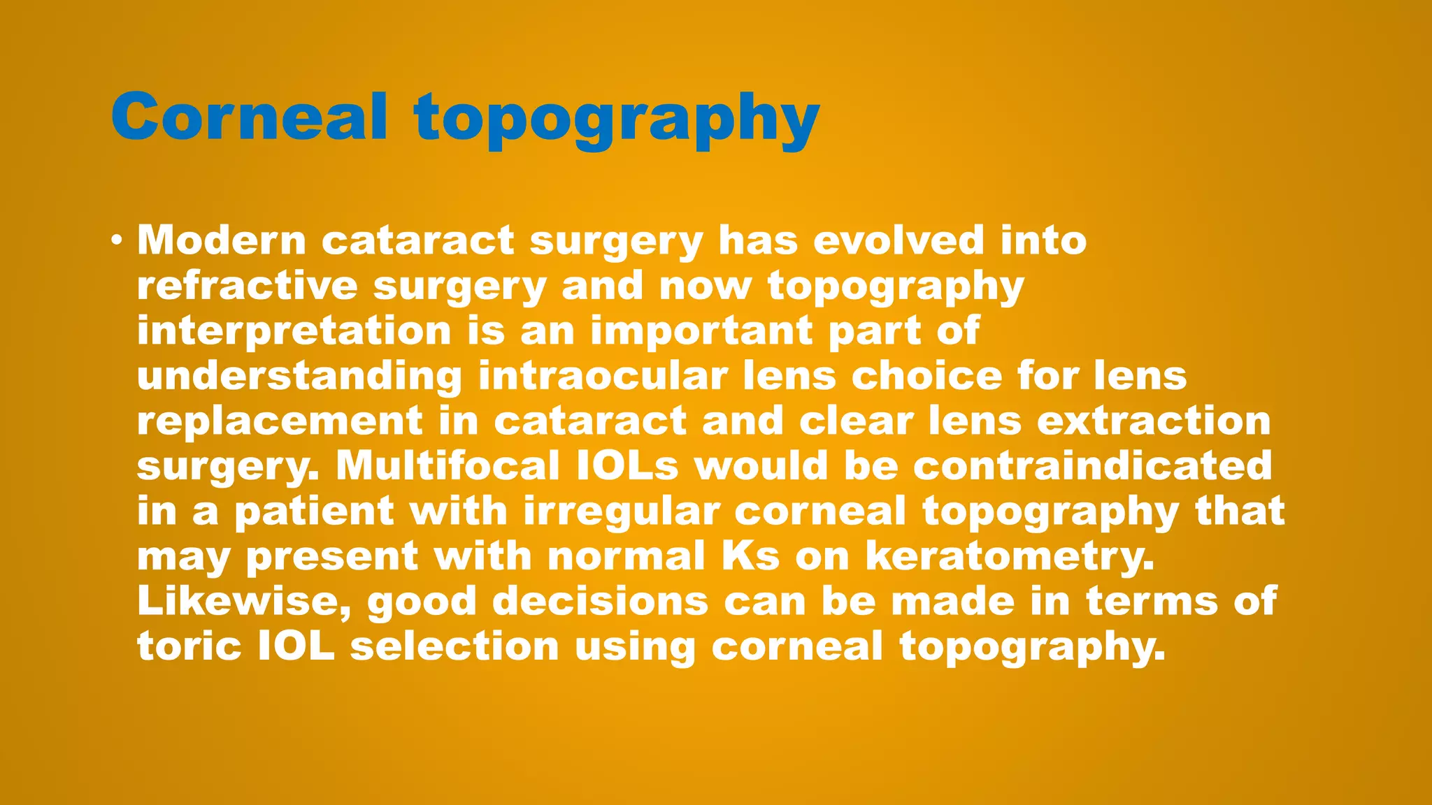 Corneal topography
• Modern cataract surgery has evolved into
refractive surgery and now topography
interpretation is an important part of
understanding intraocular lens choice for lens
replacement in cataract and clear lens extraction
surgery. Multifocal IOLs would be contraindicated
in a patient with irregular corneal topography that
may present with normal Ks on keratometry.
Likewise, good decisions can be made in terms of
toric IOL selection using corneal topography.
 