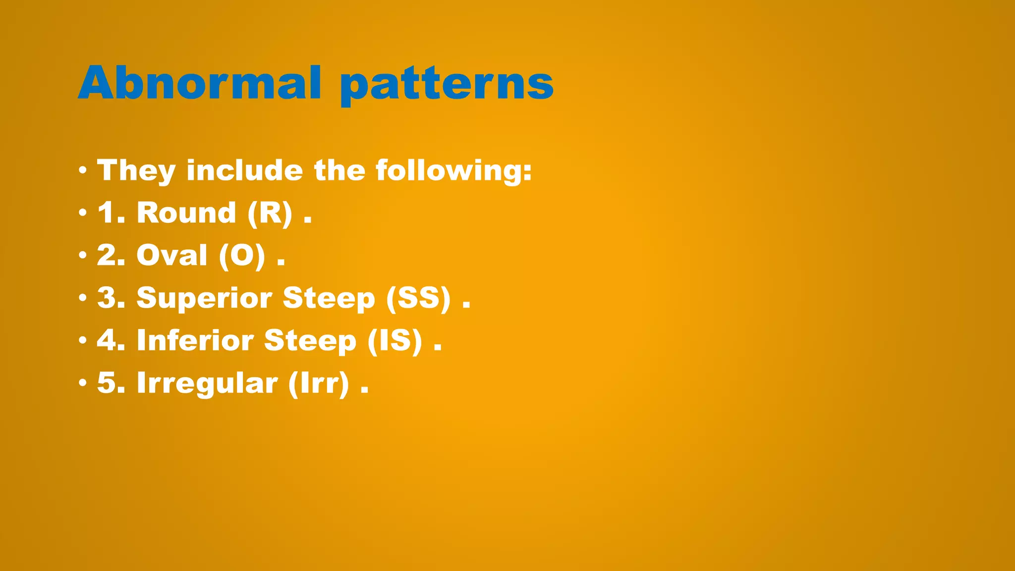 Abnormal patterns
• They include the following:
• 1. Round (R) .
• 2. Oval (O) .
• 3. Superior Steep (SS) .
• 4. Inferior Steep (IS) .
• 5. Irregular (Irr) .
 