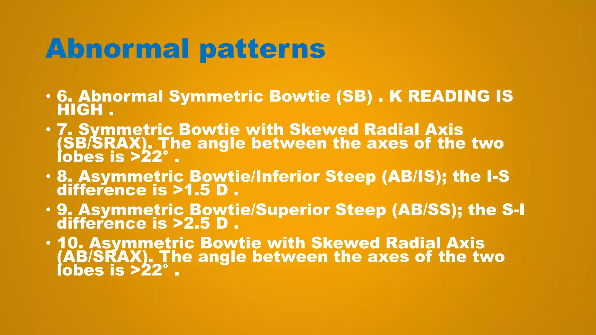 Abnormal patterns
• 6. Abnormal Symmetric Bowtie (SB) . K READING IS
HIGH .
• 7. Symmetric Bowtie with Skewed Radial Axis
(SB/SRAX). The angle between the axes of the two
lobes is >22° .
• 8. Asymmetric Bowtie/Inferior Steep (AB/IS); the I-S
difference is >1.5 D .
• 9. Asymmetric Bowtie/Superior Steep (AB/SS); the S-I
difference is >2.5 D .
• 10. Asymmetric Bowtie with Skewed Radial Axis
(AB/SRAX). The angle between the axes of the two
lobes is >22° .
 