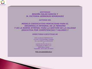 GESTIONAN
              BEGOÑA SALAS GARCÍA Y
         M. VICTORIA HERREROS RODRIGUEZ

                         AUTORAS DEL

       MODELO COEDUCATIVO PENTACIDAD PARA EL
         DESARROLLO INTEGRAL DE LA PERSONA
Y DE LA NORMA NTMP001 PARA LA GESTIÓN DE LA CALIDAD
       EDUCATIVA POR COMPETENCIAS Y VALORES Y

               DIRECTORAS EJECUTIVAS DE

                 GESCALIDAD CORPORACIÓN
                Cra 43E Nº 8-10 Medellín. Colombia
                 Tel: (4) 3120274 cel: 3014241298
                                 Y
                   GRUPO PENTACIDAD S.L.
                    Calle Ibáñez de Bilbao 11-2º
                       48009 Bilbao España
                944026800 y 607511485- 607198595

                  Web: www.pentacidad.com.co
 