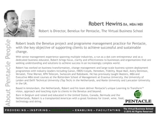 Robert Hewins BA, MBA/MBI
                                           Robert is Director, Benelux for Pentacle, The Virtual Business School
About Pentacle People




                        Robert leads the Benelux project and programme management practice for Pentacle,
                        with the key objective of supporting clients to achieve successful and sustainable
                        change.
                        With senior management experience spanning multiple industries, a run as a dot com entrepreneur and as a
                        dedicated business educator, Robert brings focus, clarity and effectiveness to businesses and organisations that are
                        seeking understanding and solutions to achieve success in an increasingly complex world.
                        Robert has worked on business transformation, change management and large-scale business system deployment
                        programmes with industry leaders including Canon, HBOS/Lloyds, Heineken, Fidelity, Royal Mail, Avery Dennison,
                        Versatel, Time Warner, KPN Telecom, Swisscom and Rabobank. He has previously taught Masters, MBA and
                        Executive MBA-level courses at the Rotterdam School of Management at Erasmus University, the University of
                        Leiden and Delft Technical University (Top Tech) in the Netherlands, and Keele University and Lancaster University
                        in the UK.
                        Based in Amsterdam, the Netherlands, Robert and his team deliver Pentacle’s unique Learning to Transform™
                        vision, approach and teaching style to clients in the Benelux and beyond.
                        Born in Belgium and raised and educated in the United States, Canada, Bermuda and the
                        Netherlands, Robert is a transplanted American with a great fondness for travel, wine, food,
                        technology and skiing.

                                                                                                                    The Virtual Business School
PROVOKI NG – INSPIRING – EDUCATING – ENABLING – FACILITATING                                                        © 2010 All Rights Reserved
 