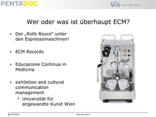 @ PENTADOC Was ist es denn?
Wer oder was ist überhaupt ECM?
• Der „Rolls Royce“ unter
den Espressomaschinen!
• ECM Records
• Educazione Continua in
Medicina
• exhibition and cultural
communication
management
 Universität für
angewandte Kunst Wien
 