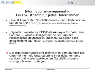 @ PENTADOC Was ist es denn?
Informationsmanagement –
Ein Fokusthema für jedes Unternehmen
• „Zuerst kommt der Geschäftsprozess, dann Collaboration
und dann erst ECM.“ (Dr. Achim Reuther, EnBW Energie Baden-
Württemberg AG)
• „Eigentlich müsste es ‚ECPM’ als Akronym für Enterprise
Content & Process Management heißen, um den
Prozessbezug deutlicher zu machen, da dieser ganz
entscheidend ist.“ (Jürgen Hammesfahr, KarstadtQuelle Finanz Service
GmbH)
⇒ Die organisatorischen und technischen Bemühungen der
Unternehmen, die Unterstützung ihrer dokumenten-,
service- und wissensgetriebenen Geschäftsprozesse
strategisch voranzubringen.
 