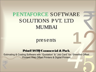 4210011 0010 1010 1101 0001 0100 1011
PENTAFORCE SOFTWARE
SOLUTIONS PVT. LTD
MUMBAI
presents
PrintFASTQ Commercial & Pack
Estimating & Costing Software with “Quotation” & “Job Card” for: Sheetfed Offset
Printers Web Offset Printers & Digital Printers
 