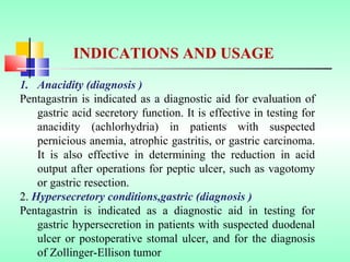 1. Anacidity (diagnosis )
Pentagastrin is indicated as a diagnostic aid for evaluation of
gastric acid secretory function. It is effective in testing for
anacidity (achlorhydria) in patients with suspected
pernicious anemia, atrophic gastritis, or gastric carcinoma.
It is also effective in determining the reduction in acid
output after operations for peptic ulcer, such as vagotomy
or gastric resection.
2. Hypersecretory conditions,gastric (diagnosis )
Pentagastrin is indicated as a diagnostic aid in testing for
gastric hypersecretion in patients with suspected duodenal
ulcer or postoperative stomal ulcer, and for the diagnosis
of Zollinger-Ellison tumor
INDICATIONS AND USAGE
 