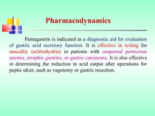 Pentagastrin is indicated as a diagnostic aid for evaluation
of gastric acid secretory function. It is effective in testing for
anacidity (achlorhydria) in patients with suspected pernicious
anemia, atrophic gastritis, or gastric carcinoma. It is also effective
in determining the reduction in acid output after operations for
peptic ulcer, such as vagotomy or gastric resection.
Pharmacodynamics
 
