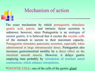 The exact mechanism by which pentagastrin stimulates
gastric acid, pepsin, and intrinsic factor secretion is
unknown; however, since Pentagastrin is an analogue of
natural gastrin, it is believed that it excites the oxyntic cells
of the stomach to secrete to their maximum capacity.
Pentagastrin stimulates pancreatic secretion, especially when
administered in large intramuscular doses. Pentagastrin also
increases gastrointestinal motility by a direct effect on the
intestinal smooth muscle. However, it delays gastric
emptying time probably by stimulation of terminal antral
contractions, which enhance retropulsion.
*OXYNTIC CELL- one of the cells of the gastric gland
Mechanism of action
 
