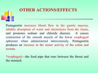 Pentagastrin increases blood flow in the gastric mucosa,
inhibits absorption of water and electrolytes from the ileum,
and promotes sodium and chloride diuresis. It causes
contraction of the smooth muscle of the lower esophageal
sphincter when administered intravenously. Pentagastrin
produces an increase in the motor activity of the colon and
rectum.
*esophageal—the food pipe that runs between the throat and
the stomach
OTHER ACTIONS/EFFECTS
 