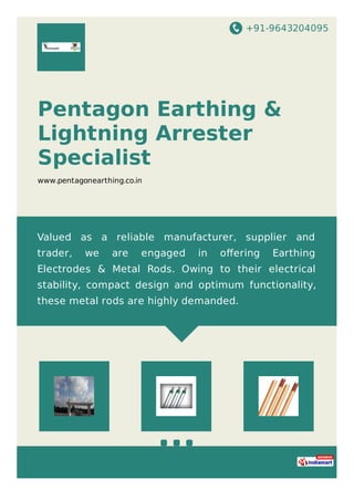 +91-9643204095
Pentagon Earthing &
Lightning Arrester
Specialist
www.pentagonearthing.co.in
Valued as a reliable manufacturer, supplier and
trader, we are engaged in oﬀering Earthing
Electrodes & Metal Rods. Owing to their electrical
stability, compact design and optimum functionality,
these metal rods are highly demanded.
 