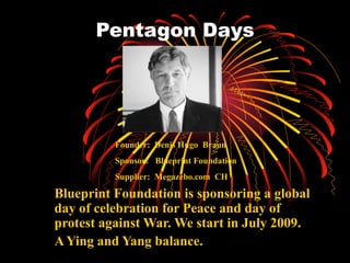 Pentagon Days Blueprint Foundation is sponsoring a global day of celebration for Peace and day of protest against War. We start in July 2009.  A Ying and Yang balance. Founder:  Denis Hugo  Braun Sponsor:  Blueprint Foundation Supplier:  Megazebo.com  CH 