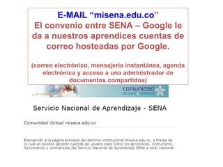 E-MAIL “misena.edu.co ” El convenio entre SENA – Google le da a nuestros aprendices cuentas de correo hosteadas por Google. (correo electrónico, mensajería instantánea, agenda electrónica y acceso a una administrador de documentos compartidos ) 