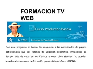 Con este programa se busca dar respuesta a las necesidades de grupos poblacionales que por razones de ubicación geográfica, limitaciones de tiempo, falta de cupo en los Centros u otras circunstancias, no pueden acceder a las acciones de formación presencial que ofrece el SENA.  FORMACION TV WEB 