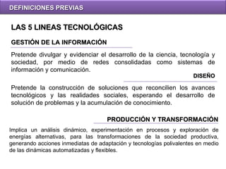DEFINICIONES PREVIAS GESTIÓN DE LA INFORMACIÓN DISEÑO Pretende divulgar y evidenciar el desarrollo de la ciencia, tecnología y sociedad, por medio de redes consolidadas como sistemas de información y comunicación. Pretende  la construcción de soluciones que reconcilien los avances tecnológicos y las realidades sociales, esperando el desarrollo de solución de problemas y la acumulación de conocimiento.  LAS 5 LINEAS TECNOLÓGICAS PRODUCCIÓN Y TRANSFORMACIÓN Implica un análisis dinámico, experimentación en procesos y exploración de energías alternativas, para las transformaciones de la sociedad productiva, generando acciones inmediatas de adaptación y tecnologías polivalentes en medio de las dinámicas automatizadas y flexibles. 