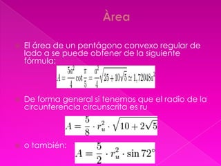    El área de un pentágono convexo regular de
    lado a se puede obtener de la siguiente
    fórmula:



   De forma general si tenemos que el radio de la
    circunferencia circunscrita es ru



   o también:
 