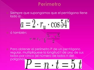    Siempre que supongamos que el pentágono tiene
    lado a:




   ó también:




   Para obtener el perímetro P de un pentágono
    regular, multiplíquese la longitud t de uno de sus
    lados por cinco (el número de lados n del
    polígono).
 