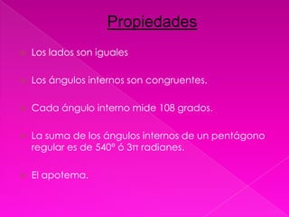Propiedades
   Los lados son iguales

   Los ángulos internos son congruentes.

   Cada ángulo interno mide 108 grados.

   La suma de los ángulos internos de un pentágono
    regular es de 540° ó 3π radianes.

   El apotema.
 